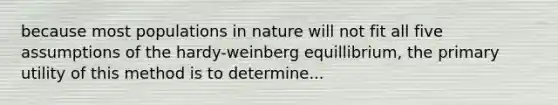 because most populations in nature will not fit all five assumptions of the hardy-weinberg equillibrium, the primary utility of this method is to determine...