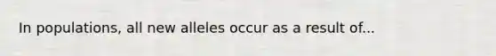 In populations, all new alleles occur as a result of...