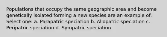 Populations that occupy the same geographic area and become genetically isolated forming a new species are an example of: Select one: a. Parapatric speciation b. Allopatric speciation c. Peripatric speciation d. Sympatric speciation