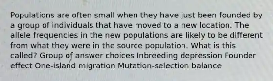 Populations are often small when they have just been founded by a group of individuals that have moved to a new location. The allele frequencies in the new populations are likely to be different from what they were in the source population. What is this called? Group of answer choices Inbreeding depression Founder effect One-island migration Mutation-selection balance