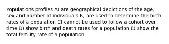 Populations profiles A) are geographical depictions of the age, sex and number of individuals B) are used to determine the birth rates of a population C) cannot be used to follow a cohort over time D) show birth and death rates for a population E) show the total fertility rate of a population