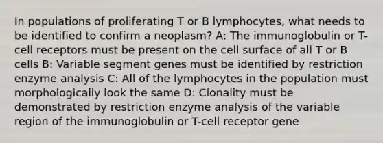 In populations of proliferating T or B lymphocytes, what needs to be identified to confirm a neoplasm? A: The immunoglobulin or T-cell receptors must be present on the cell surface of all T or B cells B: Variable segment genes must be identified by restriction enzyme analysis C: All of the lymphocytes in the population must morphologically look the same D: Clonality must be demonstrated by restriction enzyme analysis of the variable region of the immunoglobulin or T-cell receptor gene