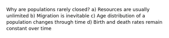 Why are populations rarely closed? a) Resources are usually unlimited b) Migration is inevitable c) Age distribution of a population changes through time d) Birth and death rates remain constant over time