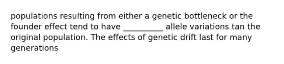 populations resulting from either a genetic bottleneck or the founder effect tend to have __________ allele variations tan the original population. The effects of genetic drift last for many generations