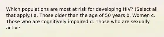 Which populations are most at risk for developing HIV? (Select all that apply.) a. Those older than the age of 50 years b. Women c. Those who are cognitively impaired d. Those who are sexually active