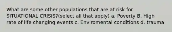 What are some other populations that are at risk for SITUATIONAL CRISIS?(select all that apply) a. Poverty B. HIgh rate of life changing events c. Enviromental conditions d. trauma