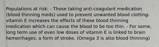 Populations at risk: - Those taking anti-coagulant medication (blood thinning meds) used to prevent unwanted blood clotting- vitamin E increases the effects of these blood thinning medication which can cause the blood to be too thin. - For some, long term use of even low doses of vitamin E is linked to brain hemorrhages, a form of stroke. (Omega 3 is also blood thinning)