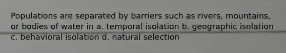 Populations are separated by barriers such as rivers, mountains, or bodies of water in a. temporal isolation b. geographic isolation c. behavioral isolation d. natural selection