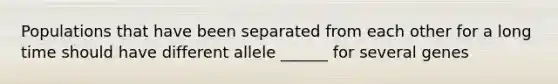 Populations that have been separated from each other for a long time should have different allele ______ for several genes