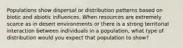 Populations show dispersal or distribution patterns based on biotic and abiotic influences. When resources are extremely scarce as in desert environments or there is a strong territorial interaction between individuals in a population, what type of distribution would you expect that population to show?