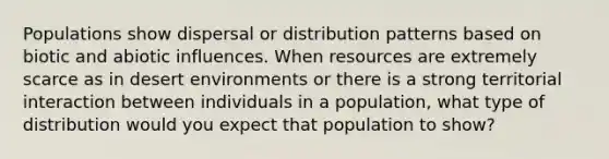 Populations show dispersal or distribution patterns based on biotic and abiotic influences. When resources are extremely scarce as in desert environments or there is a strong territorial interaction between individuals in a population, what type of distribution would you expect that population to show?