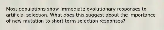 Most populations show immediate evolutionary responses to artificial selection. What does this suggest about the importance of new mutation to short term selection responses?