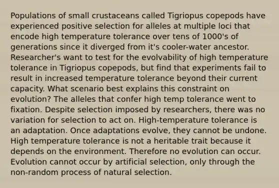 Populations of small crustaceans called Tigriopus copepods have experienced positive selection for alleles at multiple loci that encode high temperature tolerance over tens of 1000's of generations since it diverged from it's cooler-water ancestor. Researcher's want to test for the evolvability of high temperature tolerance in Tigriopus copepods, but find that experiments fail to result in increased temperature tolerance beyond their current capacity. What scenario best explains this constraint on evolution? The alleles that confer high temp tolerance went to fixation. Despite selection imposed by researchers, there was no variation for selection to act on. High-temperature tolerance is an adaptation. Once adaptations evolve, they cannot be undone. High temperature tolerance is not a heritable trait because it depends on the environment. Therefore no evolution can occur. Evolution cannot occur by artificial selection, only through the non-random process of natural selection.