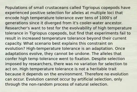 Populations of small crustaceans called Tigriopus copepods have experienced positive selection for alleles at multiple loci that encode high temperature tolerance over tens of 1000's of generations since it diverged from it's cooler-water ancestor. Researcher's want to test for the evolvability of high temperature tolerance in Tigriopus copepods, but find that experiments fail to result in increased temperature tolerance beyond their current capacity. What scenario best explains this constraint on evolution? High-temperature tolerance is an adaptation. Once adaptations evolve, they cannot be undone. The alleles that confer high temp tolerance went to fixation. Despite selection imposed by researchers, there was no variation for selection to act on. High temperature tolerance is not a heritable trait because it depends on the environment. Therefore no evolution can occur. Evolution cannot occur by artificial selection, only through the non-random process of natural selection.