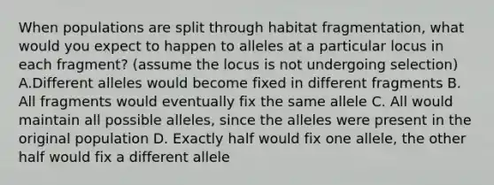 When populations are split through habitat fragmentation, what would you expect to happen to alleles at a particular locus in each fragment? (assume the locus is not undergoing selection) A.Different alleles would become fixed in different fragments B. All fragments would eventually fix the same allele C. All would maintain all possible alleles, since the alleles were present in the original population D. Exactly half would fix one allele, the other half would fix a different allele