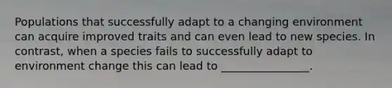 Populations that successfully adapt to a changing environment can acquire improved traits and can even lead to new species. In contrast, when a species fails to successfully adapt to environment change this can lead to ________________.