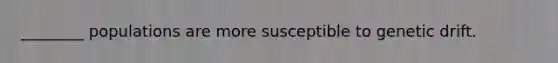 ________ populations are more susceptible to genetic drift.