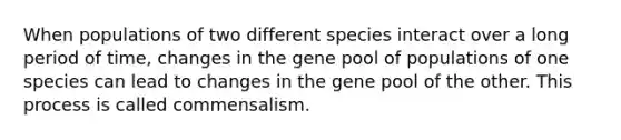 When populations of two different species interact over a long period of time, changes in the gene pool of populations of one species can lead to changes in the gene pool of the other. This process is called commensalism.