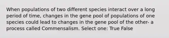 When populations of two different species interact over a long period of time, changes in the gene pool of populations of one species could lead to changes in the gene pool of the other- a process called Commensalism. Select one: True False