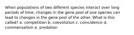 When populations of two different species interact over long periods of time, changes in the gene pool of one species can lead to changes in the gene pool of the other. What is this called? a. competition b. coevolution c. coincidence d. commensalism e. predation