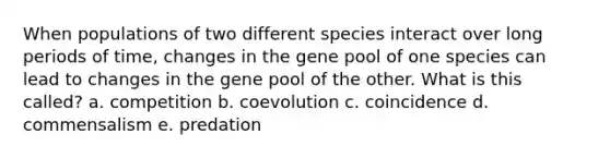 When populations of two different species interact over long periods of time, changes in the gene pool of one species can lead to changes in the gene pool of the other. What is this called? a. competition b. coevolution c. coincidence d. commensalism e. predation