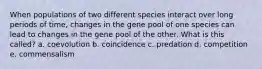 When populations of two different species interact over long periods of time, changes in the gene pool of one species can lead to changes in the gene pool of the other. What is this called? a. coevolution b. coincidence c. predation d. competition e. commensalism