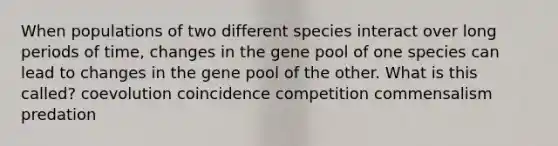 When populations of two different species interact over long periods of time, changes in the gene pool of one species can lead to changes in the gene pool of the other. What is this called? coevolution coincidence competition commensalism predation