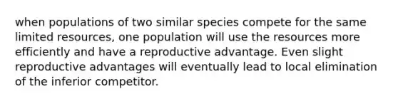 when populations of two similar species compete for the same limited resources, one population will use the resources more efficiently and have a reproductive advantage. Even slight reproductive advantages will eventually lead to local elimination of the inferior competitor.