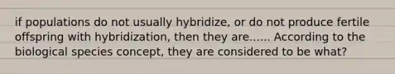 if populations do not usually hybridize, or do not produce fertile offspring with hybridization, then they are...... According to the biological species concept, they are considered to be what?