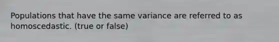 Populations that have the same variance are referred to as homoscedastic. (true or false)