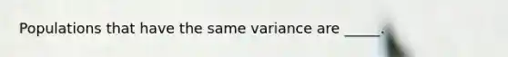 Populations that have the same variance are _____.