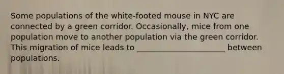 Some populations of the white-footed mouse in NYC are connected by a green corridor. Occasionally, mice from one population move to another population via the green corridor. This migration of mice leads to ______________________ between populations.