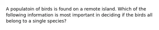 A populatoin of birds is found on a remote island. Which of the following information is most important in deciding if the birds all belong to a single species?