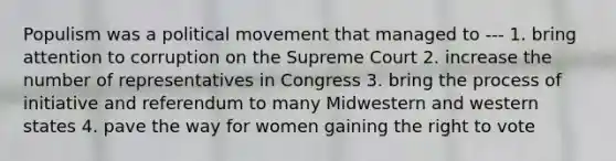 Populism was a political movement that managed to --- 1. bring attention to corruption on the Supreme Court 2. increase the number of representatives in Congress 3. bring the process of initiative and referendum to many Midwestern and western states 4. pave the way for women gaining the right to vote