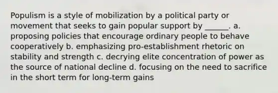 Populism is a style of mobilization by a political party or movement that seeks to gain popular support by ______. a. proposing policies that encourage ordinary people to behave cooperatively b. emphasizing pro-establishment rhetoric on stability and strength c. decrying elite concentration of power as the source of national decline d. focusing on the need to sacrifice in the short term for long-term gains