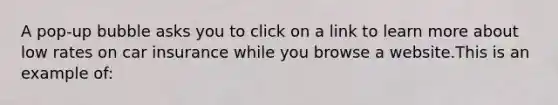 A pop-up bubble asks you to click on a link to learn more about low rates on car insurance while you browse a website.This is an example of: