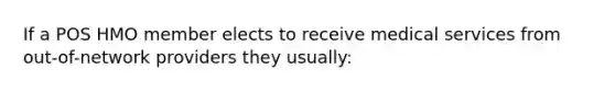 If a POS HMO member elects to receive medical services from out-of-network providers they usually: