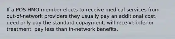 If a POS HMO member elects to receive medical services from out-of-network providers they usually pay an additional cost. need only pay the standard copayment. will receive inferior treatment. pay less than in-network benefits.