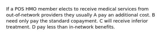 If a POS HMO member elects to receive medical services from out-of-network providers they usually A pay an additional cost. B need only pay the standard copayment. C will receive inferior treatment. D pay less than in-network benefits.