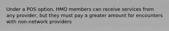 Under a POS option, HMO members can receive services from any provider, but they must pay a greater amount for encounters with non-network providers