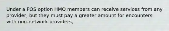 Under a POS option HMO members can receive services from any provider, but they must pay a greater amount for encounters with non-network providers,