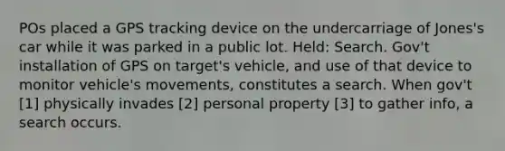 POs placed a GPS tracking device on the undercarriage of Jones's car while it was parked in a public lot. Held: Search. Gov't installation of GPS on target's vehicle, and use of that device to monitor vehicle's movements, constitutes a search. When gov't [1] physically invades [2] personal property [3] to gather info, a search occurs.