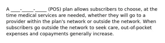 A ____-_____-_____ (POS) plan allows subscribers to choose, at the time medical services are needed, whether they will go to a provider within the plan's network or outside the network. When subscribers go outside the network to seek care, out-of-pocket expenses and copayments generally increase.