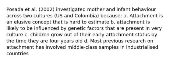 Posada et al. (2002) investigated mother and infant behaviour across two cultures (US and Colombia) because: a. Attachment is an elusive concept that is hard to estimate b. attachment is likely to be influenced by genetic factors that are present in very culture c. children grow out of their early attachment status by the time they are four years old d. Most previous research on attachment has involved middle-class samples in industrialised countries