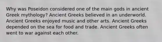 Why was Poseidon considered one of the main gods in ancient Greek mythology? Ancient Greeks believed in an underworld. Ancient Greeks enjoyed music and other arts. Ancient Greeks depended on the sea for food and trade. Ancient Greeks often went to war against each other.