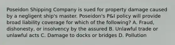 Poseidon Shipping Company is sued for property damage caused by a negligent ship's master. Poseidon's P&I policy will provide broad liability coverage for which of the following? A. Fraud, dishonesty, or insolvency by the assured B. Unlawful trade or unlawful acts C. Damage to docks or bridges D. Pollution