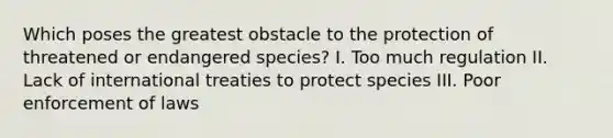 Which poses the greatest obstacle to the protection of threatened or endangered species? I. Too much regulation II. Lack of international treaties to protect species III. Poor enforcement of laws