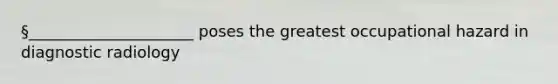 §_____________________ poses the greatest occupational hazard in diagnostic radiology
