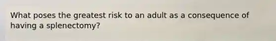 What poses the greatest risk to an adult as a consequence of having a splenectomy?