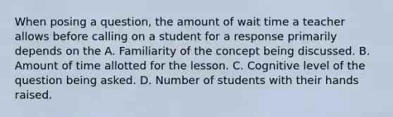 When posing a question, the amount of wait time a teacher allows before calling on a student for a response primarily depends on the A. Familiarity of the concept being discussed. B. Amount of time allotted for the lesson. C. Cognitive level of the question being asked. D. Number of students with their hands raised.